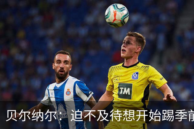 贝尔纳尔：迫不及待想开始踢季前赛 西班牙若表现出色有机会夺冠